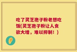 吃了灵芝孢子粉老想吃饭(灵芝孢子粉让人食欲大增，难以抑制！)