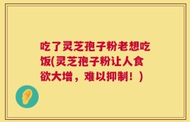 吃了灵芝孢子粉老想吃饭(灵芝孢子粉让人食欲大增，难以抑制！)