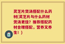 灵芝片煲汤搭配什么药材(灵芝片与什么药材煲汤更佳？推荐搭配药材合理搭配，营养又养生！)