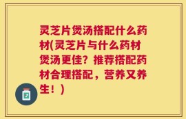 灵芝片煲汤搭配什么药材(灵芝片与什么药材煲汤更佳？推荐搭配药材合理搭配，营养又养生！)