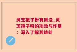 灵芝孢子粉有用没_灵芝孢子粉的功效与作用：深入了解其益处