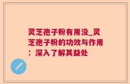 灵芝孢子粉有用没_灵芝孢子粉的功效与作用：深入了解其益处