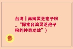 台湾哖再卿灵芝孢子粉_“探索台湾灵芝孢子粉的神奇功效”)