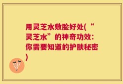 用灵芝水敷脸好处(“灵芝水”的神奇功效：你需要知道的护肤秘密)