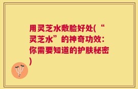 用灵芝水敷脸好处(“灵芝水”的神奇功效：你需要知道的护肤秘密)