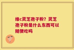 维c灵芝孢子粉？灵芝孢子粉是什么东西可以随便吃吗