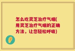 怎么吃灵芝治疗气喘(用灵芝治疗气喘的正确方法，让您轻松呼吸)