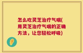 怎么吃灵芝治疗气喘(用灵芝治疗气喘的正确方法，让您轻松呼吸)