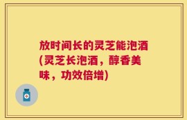 放时间长的灵芝能泡酒(灵芝长泡酒，醇香美味，功效倍增)