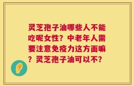 灵芝孢子油哪些人不能吃呢女性？中老年人需要注意免疫力这方面嘛？灵芝孢子油可以不？