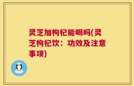 灵芝加枸杞能喝吗(灵芝枸杞饮：功效及注意事项)
