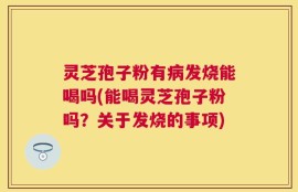 灵芝孢子粉有病发烧能喝吗(能喝灵芝孢子粉吗？关于发烧的事项)