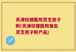 天津权健医院灵芝孢子粉(天津权健医院推出灵芝孢子粉产品)