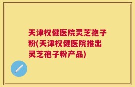 天津权健医院灵芝孢子粉(天津权健医院推出灵芝孢子粉产品)