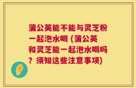 蒲公英能不能与灵芝粉一起泡水喝 (蒲公英和灵芝能一起泡水喝吗？须知这些注意事项)