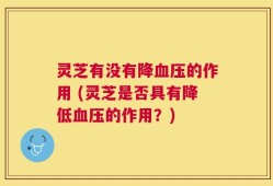 灵芝有没有降血压的作用 (灵芝是否具有降低血压的作用？)
