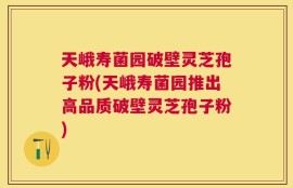 天峨寿菌园破壁灵芝孢子粉(天峨寿菌园推出高品质破壁灵芝孢子粉)