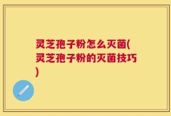 灵芝孢子粉怎么灭菌(灵芝孢子粉的灭菌技巧)