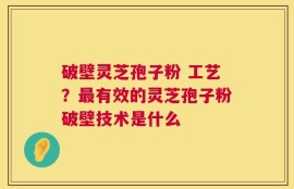 破壁灵芝孢子粉 工艺？最有效的灵芝孢子粉破壁技术是什么