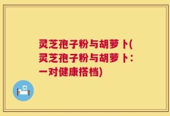 灵芝孢子粉与胡萝卜(灵芝孢子粉与胡萝卜：一对健康搭档)