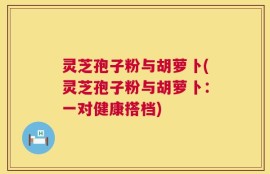 灵芝孢子粉与胡萝卜(灵芝孢子粉与胡萝卜：一对健康搭档)