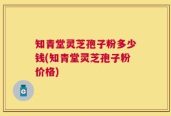 知青堂灵芝孢子粉多少钱(知青堂灵芝孢子粉价格)
