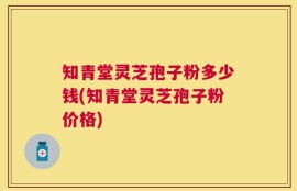 知青堂灵芝孢子粉多少钱(知青堂灵芝孢子粉价格)