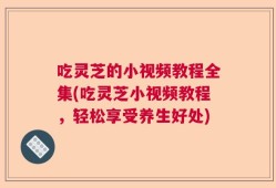 吃灵芝的小视频教程全集(吃灵芝小视频教程，轻松享受养生好处)