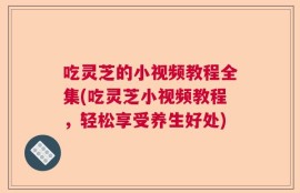 吃灵芝的小视频教程全集(吃灵芝小视频教程，轻松享受养生好处)