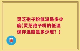 灵芝孢子粉低温是多少度(灵芝孢子粉的低温保存温度是多少度？)