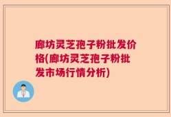 廊坊灵芝孢子粉批发价格(廊坊灵芝孢子粉批发市场行情分析)