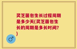 灵芝菌包生长过程周期是多少天(灵芝菌包生长的周期是多长时间？)