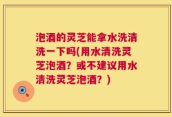 泡酒的灵芝能拿水洗清洗一下吗(用水清洗灵芝泡酒？或不建议用水清洗灵芝泡酒？)