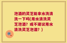 泡酒的灵芝能拿水洗清洗一下吗(用水清洗灵芝泡酒？或不建议用水清洗灵芝泡酒？)