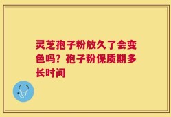 灵芝孢子粉放久了会变色吗？孢子粉保质期多长时间