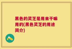 黑色的灵芝是用来干嘛用的(黑色灵芝的用途简介)