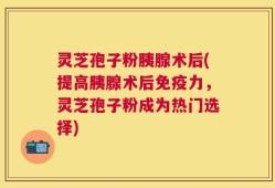 灵芝孢子粉胰腺术后(提高胰腺术后免疫力，灵芝孢子粉成为热门选择)
