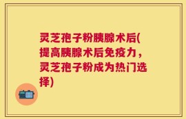 灵芝孢子粉胰腺术后(提高胰腺术后免疫力，灵芝孢子粉成为热门选择)