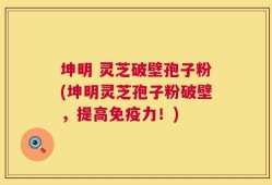 坤明 灵芝破壁孢子粉(坤明灵芝孢子粉破壁，提高免疫力！)