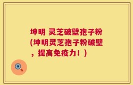 坤明 灵芝破壁孢子粉(坤明灵芝孢子粉破壁，提高免疫力！)