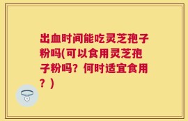 出血时间能吃灵芝孢子粉吗(可以食用灵芝孢子粉吗？何时适宜食用？)