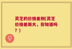 灵芝的价格差别(灵芝价格差距大，你知道吗？)