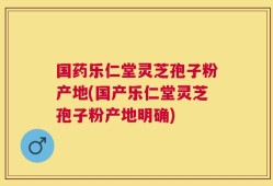 国药乐仁堂灵芝孢子粉产地(国产乐仁堂灵芝孢子粉产地明确)