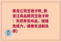 黑龙江灵芝孢子粉_黑龙江高品质灵芝孢子粉：天然养生珍品，增强免疫力，健康生活新选择)