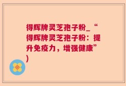 得辉牌灵芝孢子粉_“得辉牌灵芝孢子粉：提升免疫力，增强健康”)