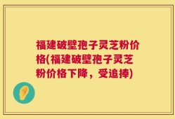 福建破壁孢子灵芝粉价格(福建破壁孢子灵芝粉价格下降，受追捧)