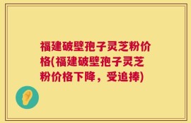 福建破壁孢子灵芝粉价格(福建破壁孢子灵芝粉价格下降，受追捧)