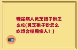 糖尿病人灵芝孢子粉怎么吃(灵芝孢子粉怎么吃适合糖尿病人？)