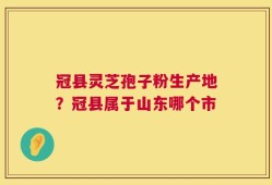 冠县灵芝孢子粉生产地？冠县属于山东哪个市