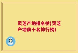 灵芝产地排名榜(灵芝产地前十名排行榜)